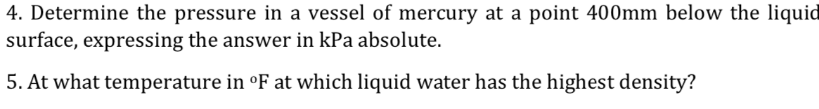4. Determine the pressure in a vessel of mercury at a point 400mm below the liquid
surface, expressing the answer in kPa absolute.
5. At what temperature in °F at which liquid water has the highest density?
