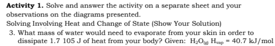 Activity 1. Solve and answer the activity on a separate sheet and your
observations on the diagrams presented.
Solving Involving Heat and Change of State (Show Your Solution)
3. What mass of water would need to evaporate from your skin in order to
dissipate 1.7 105 J of heat from your body? Given: H2O(g) Hvap = 40.7 kJ/mol
%3D
