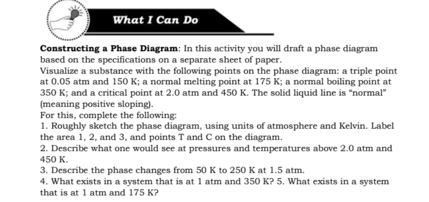What I Can Do
Constructing a Phase Diagram: In this activity you will draft a phase diagram
based on the specifications on a separate sheet of paper.
Visualize a substance with the following points on the phase diagram: a triple point
at 0.05 atm and 150 K; a normal melting point at 175 K; a normal boiling point at
350 K; and a critical point at 2.0 atm and 450 K. The solid liquid line is “normal"
(meaning positive sloping).
For this, complete the following:
1. Roughly sketch the phase diagram, using units of atmosphere and Kelvin. Label
the area 1, 2, and 3, and points T and C on the diagram.
2. Describe what one would see at pressures and temperatures above 2.0 atm and
450 K.
3. Describe the phase changes from 50 K to 250 K at 1.5 atm.
4. What exists in a system that is at 1 atm and 350 K? 5. What exists in a system
that is at 1 atm and 175 K?
