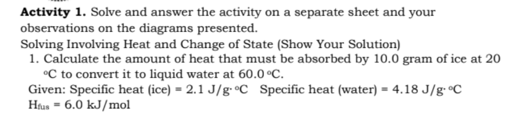 Activity 1. Solve and answer the activity on a separate sheet and your
observations on the diagrams presented.
Solving Involving Heat and Change of State (Show Your Solution)
1. Calculate the amount of heat that must be absorbed by 10.0 gram of ice at 20
°C to convert it to liquid water at 60.0 °C.
Given: Specific heat (ice) = 2.1 J/g•°C_Specific heat (water) = 4.18 J/g °C
Hus = 6.0 kJ/mol
%3D
