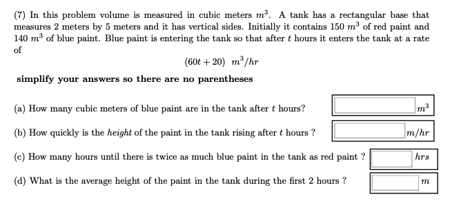 (7) In this problem volume is measured in cubic meters m³. A tank has a rectangular base that
measures 2 meters by 5 meters and it has vertical sides. Initially it contains 150 m³ of red paint and
140 m³ of blue paint. Blue paint is entering the tank so that after t hours it enters the tank at a rate
of
(60t+20) m³/hr
simplify your answers so there are no parentheses
(a) How many cubic meters of blue paint are in the tank after t hours?
(b) How quickly is the height of the paint in the tank rising after t hours ?
(c) How many hours until there is twice as much blue paint in the tank as red paint ?
(d) What is the average height of the paint in the tank during the first 2 hours ?
m³
m/hr
hrs
m