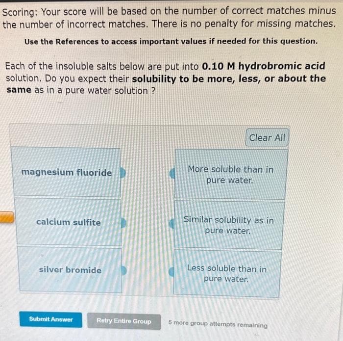 Scoring: Your score will be based on the number of correct matches minus
the number of incorrect matches. There is no penalty for missing matches.
Use the References to access important values if needed for this question.
Each of the insoluble salts below are put into 0.10 M hydrobromic acid
solution. Do you expect their solubility to be more, less, or about the
same as in a pure water solution ?
magnesium fluoride
calcium sulfite
silver bromide
Submit Answer
Clear All
More soluble than in
pure water.
Similar solubility as in
pure water.
Less soluble than in
pure water.
Retry Entire Group 5 more group attempts remaining