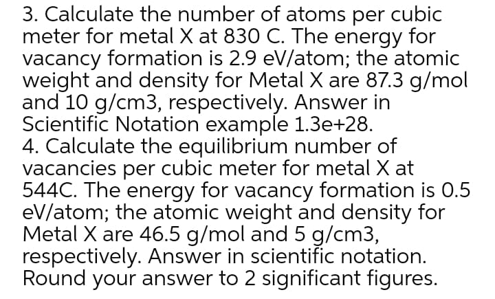 3. Calculate the number of atoms per cubic
meter for metal X at 830 C. The energy for
vacancy formation is 2.9 eV/atom; the atomic
weight and density for Metal X are 87.3 g/mol
and 10 g/cm3, respectively. Answer in
Scientific Notation example 1.3e+28.
4. Calculate the equilibrium number of
vacancies per cubic meter for metal X at
544C. The energy for vacancy formation is 0.5
eV/atom; the atomic weight and density for
Metal X are 46.5 g/mol and 5 g/cm3,
respectively. Answer in scientific notation.
Round your answer to 2 significant figures.
