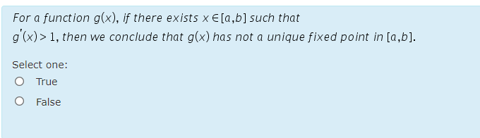 For a function g(x), if there exists x E [a,b] such that
g'(x)> 1, then we conclude that g(x) has not a unique fixed point in [a,b].
Select one:
O True
O False
