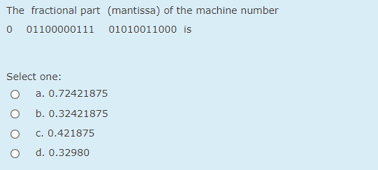 The fractional part (mantissa) of the machine number
0 01100000111
01010011000 is
Select one:
a. 0.72421875
b. 0.32421875
c. 0.421875
d. 0.32980
