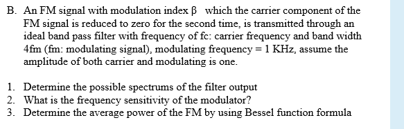 B. An FM signal with modulation index B which the carrier component of the
FM signal is reduced to zero for the second time, is transmitted through an
ideal band pass filter with frequency of fc: carrier frequency and band width
4fm (fm: modulating signal), modulating frequency = 1 KHz, assume the
amplitude of both carrier and modulating is one.
1. Determine the possible spectrums of the filter output
2. What is the frequency sensitivity of the modulator?
3. Determine the average power of the FM by using Bessel function formula
