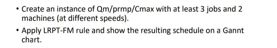 • Create an instance of Qm/prmp/Cmax with at least 3 jobs and 2
machines (at different speeds).
Apply LRPT-FM rule and show the resulting schedule on a Gannt
chart.
