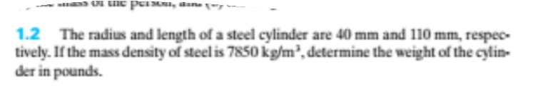 aan -
1.2 The radius and length of a steel cylinder are 40 mm and 110 mm, respec-
tively. If the mass density of steel is 7850 kg/m', determine the weight of the cylin-
der in pounds.
