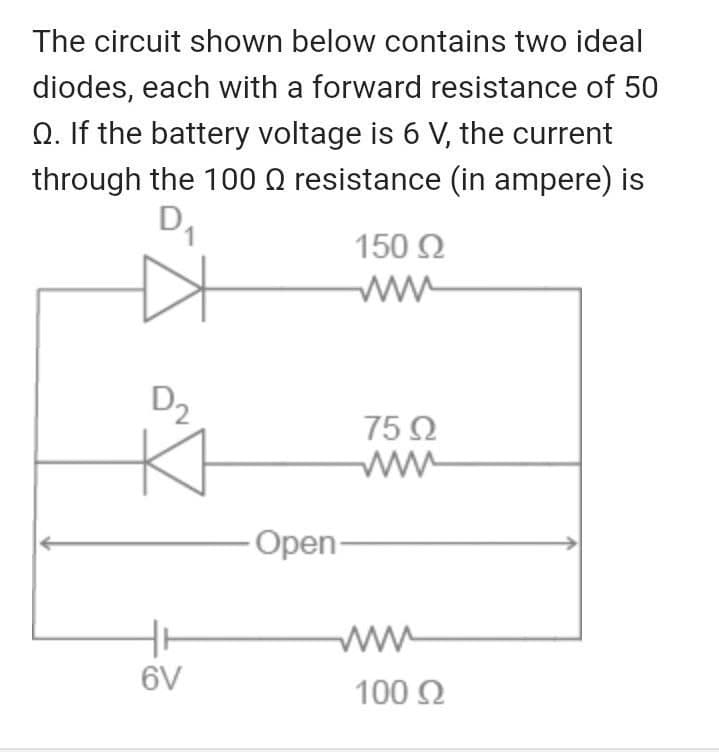 The circuit shown below contains two ideal
diodes, each with a forward resistance of 50
Q. If the battery voltage is 6 V, the current
through the 100 Q resistance (in ampere) is
150 2
ww
D2
75 Q
ww
Open-
ww
100 2
6V
