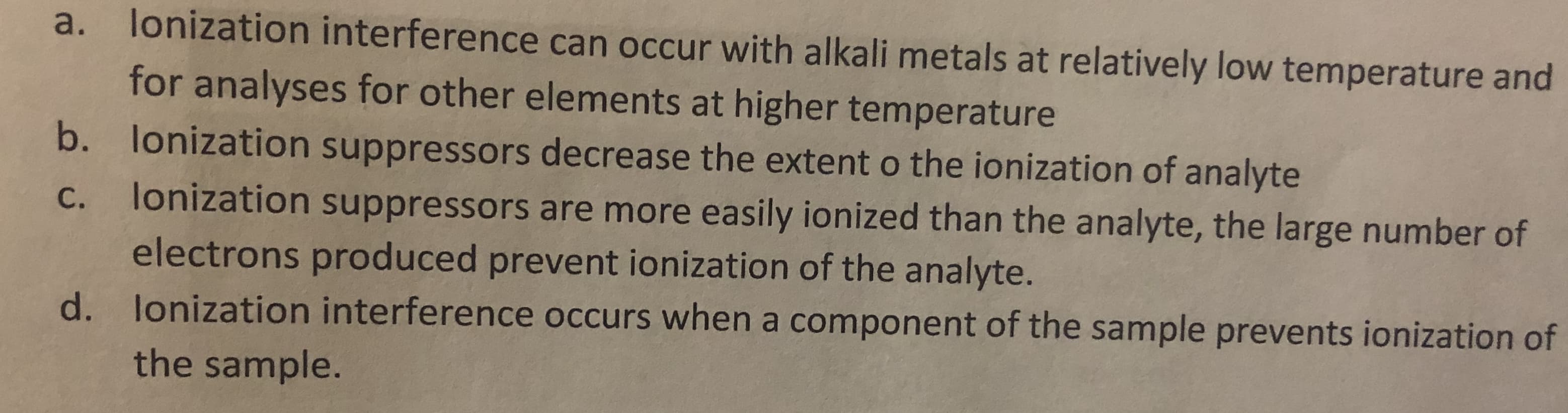 lonization interference can occur with alkali metals at relatively low temperature and
a.
for analyses for other elements at higher temperature
b.
lonization suppressors decrease the extent o the ionization of analyte
lonization suppressors are more easily ionized than the analyte, the large number of
electrons produced prevent ionization of the analyte.
С.
lonization interference occurs when a component of the sample prevents ionization of
d.
the sample.
