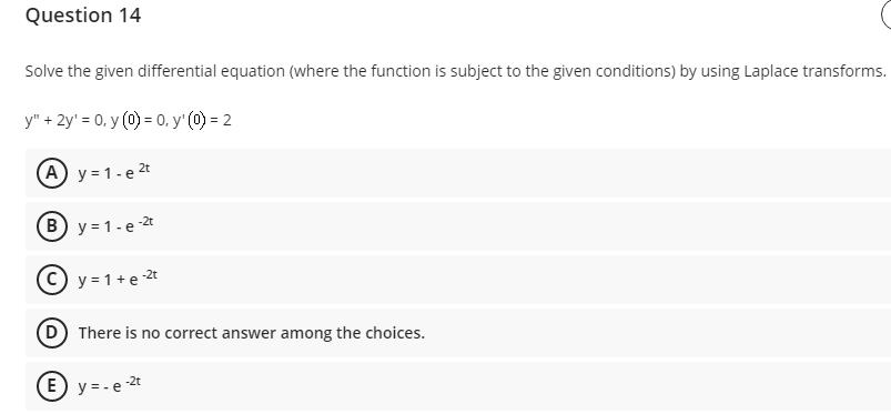 Question 14
Solve the given differential equation (where the function is subject to the given conditions) by using Laplace transforms.
y" + 2y' = 0, y (0) = 0, y' (0) = 2
(A) y = 1- e 2t
-2t
(B) y = 1-e 2
© y = 1+e 2t
D There is no correct answer among the choices.
E) y = -e 2t
