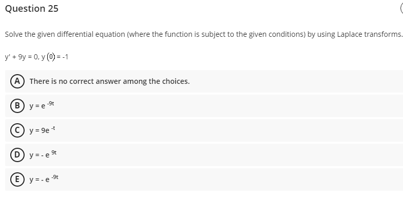 Question 25
Solve the given differential equation (where the function is subject to the given conditions) by using Laplace transforms.
y' + 9y = 0, y (0) = -1
(A) There is no correct answer among the choices.
(B) y = e st
y = 9e -
D) y = - e t
-9t
E) y = - e
