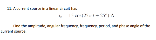 11. A current source in a linear circuit has
i, = 15 cos(25 t + 25°) A
Find the amplitude, angular frequency, frequency, period, and phase angle of the
current source.
