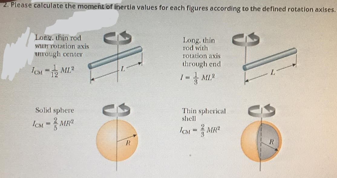 2. Please calculate the monment of inertia values for each figures according to the defined rotation axises.
Long, thin rod
WIlh Totation axis
unrough center
Long, thin
rod with
rotation axis
through end
Solid sphere
Thin spherical
shell
ICM = MR2
ICM
3.
MR?
%3D
R
