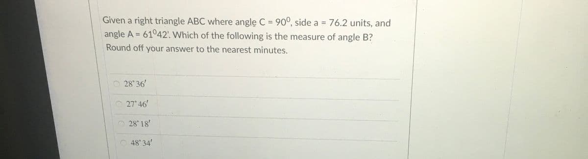Given a right triangle ABC where angle C = 90°, side a = 76.2 units, and
angle A = 61042'. Which of the following is the measure of angle B?
%3D
Round off your answer to the nearest minutes.
O 28 36'
O 27 46'
28 18'
48°34'
