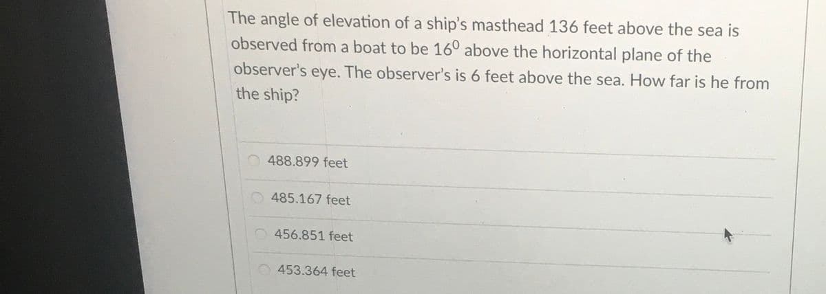 The angle of elevation of a ship's masthead 136 feet above the sea is
observed from a boat to be 16° above the horizontal plane of the
observer's eye. The observer's is 6 feet above the sea. How far is he from
the ship?
488.899 feet
485.167 feet
456.851 feet
453.364 feet
