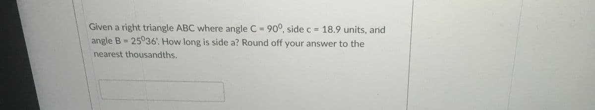Given a right triangle ABC where angle C = 90°, side c = 18.9 units, and
angle B = 25036'. How long is side a? Round off your answer to the
%3D
%3D
nearest thousandths.
