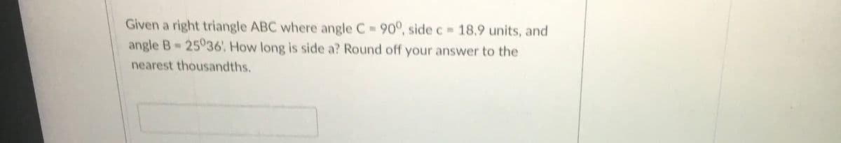 Given a right triangle ABC where angle C 900°, side c 18.9 units, and
angle B 25036. How long is side a? Round off your answer to the
nearest thousandths.
