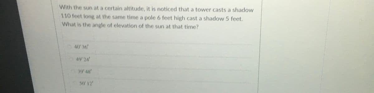 With the sun at a certain altitude, it is noticed that a tower casts a shadow
110 feet long at the same time a pole 6 feet high cast a shadow 5 feet.
What is the angle of elevation of the sun at that time?
40 36'
4924
3948'
50' 12
