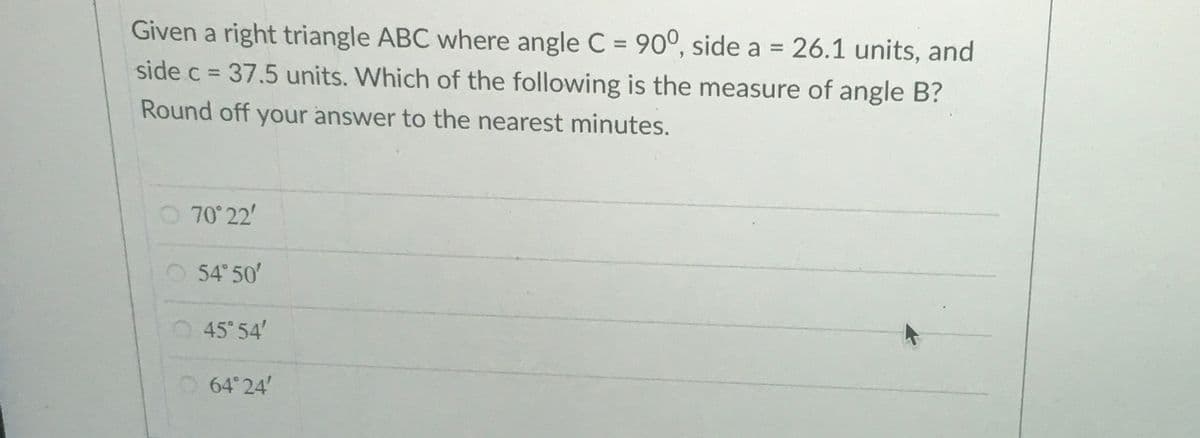 Given a right triangle ABC where angle C = 90°, side a = 26.1 units, and
side c = 37.5 units. Which of the following is the measure of angle B?
%3D
%3D
%3D
Round off your answer to the nearest minutes.
70 22'
54 50'
O45 54'
O64 24'
