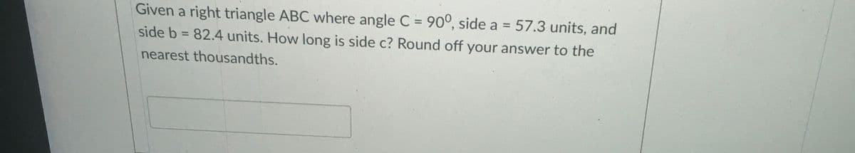 Given a right triangle ABC where angle C = 90°, side a = 57.3 units, and
%3D
side b = 82.4 units. How long is side c? Round off your answer to the
%3D
nearest thousandths.
