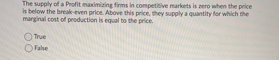 The supply of a Profit maximizing firms in competitive markets is zero when the price
is below the break-even price. Above this price, they supply a quantity for which the
marginal cost of production is equal to the price.
True
False

