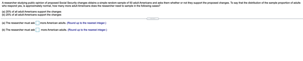 A researcher studying public opinion of proposed Social Security changes obtains a simple random sample of 50 adult Americans and asks them whether or not they support the proposed changes. To say that the distribution of the sample proportion of adults
who respond yes, is approximately normal, how many more adult Americans does the researcher need to sample in the following cases?
(a) 20% of all adult Americans support the changes
(b) 25% of all adult Americans support the changes
.....
(a) The researcher must ask
more American adults. (Round up to the nearest integer.)
(b) The researcher must ask
more American adults. (Round up to the nearest integer.)
