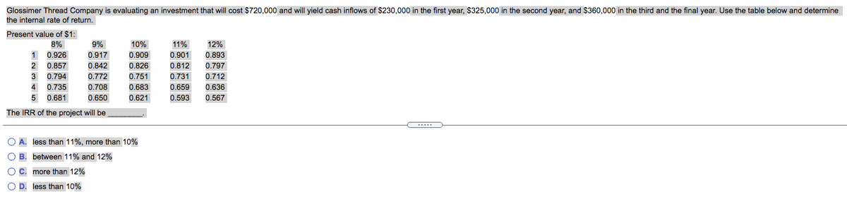 Glossimer Thread Company is evaluating an investment that will cost $720,000 and will yield cash inflows of $230,000 in the first year, $325,000 in the second year, and $360,000 in the third and the final year. Use the table below and determine
the internal rate of return.
Present value of $1:
8%
9%
10%
11%
12%
1 0.926
0.917
0.909
0.901
0.893
2
0.857
0.842
0.826
0.812
0.797
3
0.794
0.772
0.751
0.731
0.712
4
0.735
0.708
0.683
0.659
0.636
5
0.681
0.650
0.621
0.593
0.567
The IRR of the project will be
O A. less than 11%, more than 10%
O B. between 11% and 12%
OC. more than 12%
O D. less than 10%
