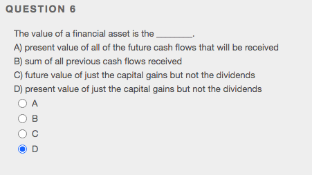 QUESTION 6
The value of a financial asset is the
A) present value of all of the future cash flows that will be received
B) sum of all previous cash flows received
C) future value of just the capital gains but not the dividends
D) present value of just the capital gains but not the dividends
O A

