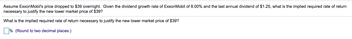 Assume ExxonMobil's price dropped to $39 overnight. Given the dividend growth rate of ExxonMobil of 8.00% and the last annual dividend of $1.25, what is the implied required rate of return
necessary to justify the new lower market price of $39?
What is the implied required rate of return necessary to justify the new lower market price of $39?
|% (Round to two decimal places.)
