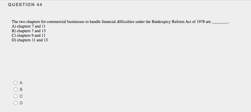QUESTION 44
The two chapters for commercial businesses to handle financial difficulties under the Bankruptcy Reform Act of 1978 are
A) chapters 7 and 11
B) chapters 7 and 13
C) chapters 9 and 11
D) chapters 11 and 13
