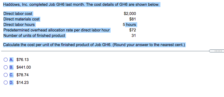 Haddows, Inc. completed Job GH6 last month. The cost details of GH6 are shown below.
Direct labor cost
$2,000
Direct materials cost
$81
Direct labor hours
5 hours
Predetermined overhead allocation rate per direct labor hour
Number of units of finished product
S72
31
Calculate the cost per unit of the finished product of Job GH6. (Round your answer to the nearest cent.)
.....
A. $76.13
$441.00
$78.74
D. $14.23
