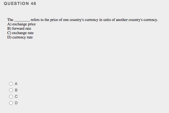 QUESTION 46
The
A) exchange price
B) forward rate
C) exchange rate
D) currency rate
refers to the price of one country's currency in units of another country's currency.
A
