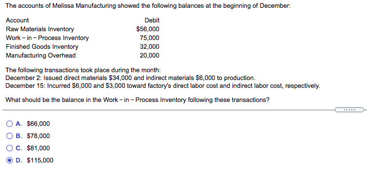 The accounts of Melissa Manufacturing showed the following balances at the beginning of December:
Account
Debit
$56,000
Raw Materials Inventory
Work - in - Process Inventory
Finished Goods Inventory
Manufacturing Overhead
75,000
32,000
20,000
The following transactions took place during the month:
December 2: Issued direct materials $34,000 and indirect materials $6,000 to production.
December 15: Incurred $6,000 and $3,000 toward factory's direct labor cost and indirect labor cost, respectively.
What should be the balance in the Work – in – Process Inventory following these transactions?
......
O A. $66,000
B. $78,000
C. $81,000
D. $115,000
