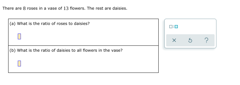 There are 8 roses in a vase of 13 flowers. The rest are daisies.
(a) What is the ratio of roses to daisies?
1:0
?
(b) What is the ratio of daisies to all flowers in the vase?
