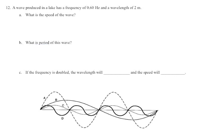 12. A wave produced in a lake has a frequency of 0.60 Hz and a wavelength of 2 m.
a. What is the specd of the wave?
b. What is period of this wave?
c. If the frequency is doubled, the wavelength will
and the speed will
D.
