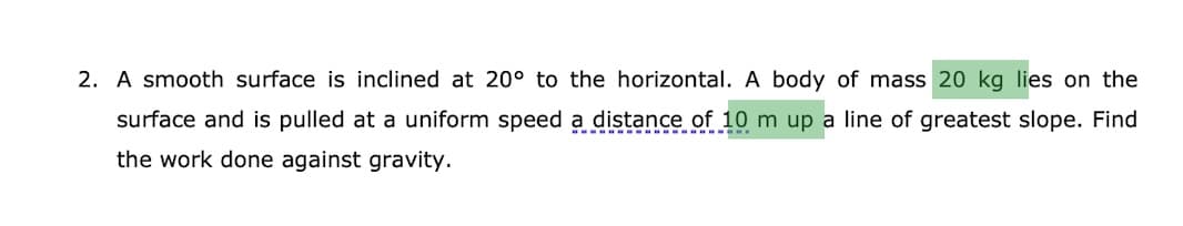 2. A smooth surface is inclined at 20° to the horizontal. A body of mass 20 kg lies on the
surface and is pulled at a uniform speed a distance of 10 m up a line of greatest slope. Find
the work done against gravity.
