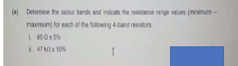 (a) Determine the colour bands and indicate the resistance range values (minimum -
maximum) for each of the following 4-band resistors:
1. 850±5%
47 kQ± 10%
