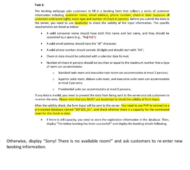 Task 2:
The booking webpage asks customers to fill in a booking form that collects a series of customer
information including customer name, email address, phone number, check-in date (suppose all
customers only book night), room type and number of check-in persons. Before you submit the data to
the server, you need to use JavaScript to check the validity of the input information. The specific
requirements are listed as below:
• A valid consumer name should have both first name and last name, and they should be
separated by a space (e.g., "Rat Xie");
• A valid email address should have the "@" character;
A valid phone number should contain 10 digits and should start with "04";
Check-in date should be collected with a calendar date format;
Number of check-in persons should be less than or equal to the maximum number that a type
of room can accommodate.
o
o
.
.
Standard twin room and executive twin room can accommodate at most 2 persons;
Superior suite room, deluxe suite room, and executive suite room can accommodate
at most 3 persons;
o
Presidential suite can accommodate at most 5 persons;
If any data is invalid, you need to prevent the data from being sent to the server and ask customers to
re-enter the data. Please note that you MUST use JavaScript to check the validity of form input.
After the validity check, the form input will be sent to the server. You need to use PHP to connect to a
pre-created database named "SOF102_A1", and check whether there is a capacity for the nominated
room for the check-in date.
If there is still capacity, you need to store the registration information in the database. Then,
display "The below booking has been successful!" and display the booking details following.
Otherwise, display "Sorry! There is no available room!" and ask customers to re-enter new
booking information.