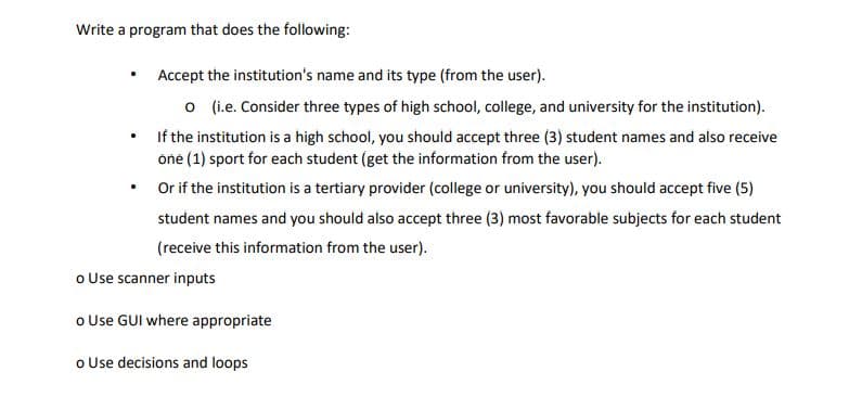 Write a program that does the following:
•
Accept the institution's name and its type (from the user).
o (i.e. Consider three types of high school, college, and university for the institution).
If the institution is a high school, you should accept three (3) student names and also receive
one (1) sport for each student (get the information from the user).
Or if the institution is a tertiary provider (college or university), you should accept five (5)
student names and you should also accept three (3) most favorable subjects for each student
(receive this information from the user).
o Use scanner inputs
o Use GUI where appropriate
o Use decisions and loops