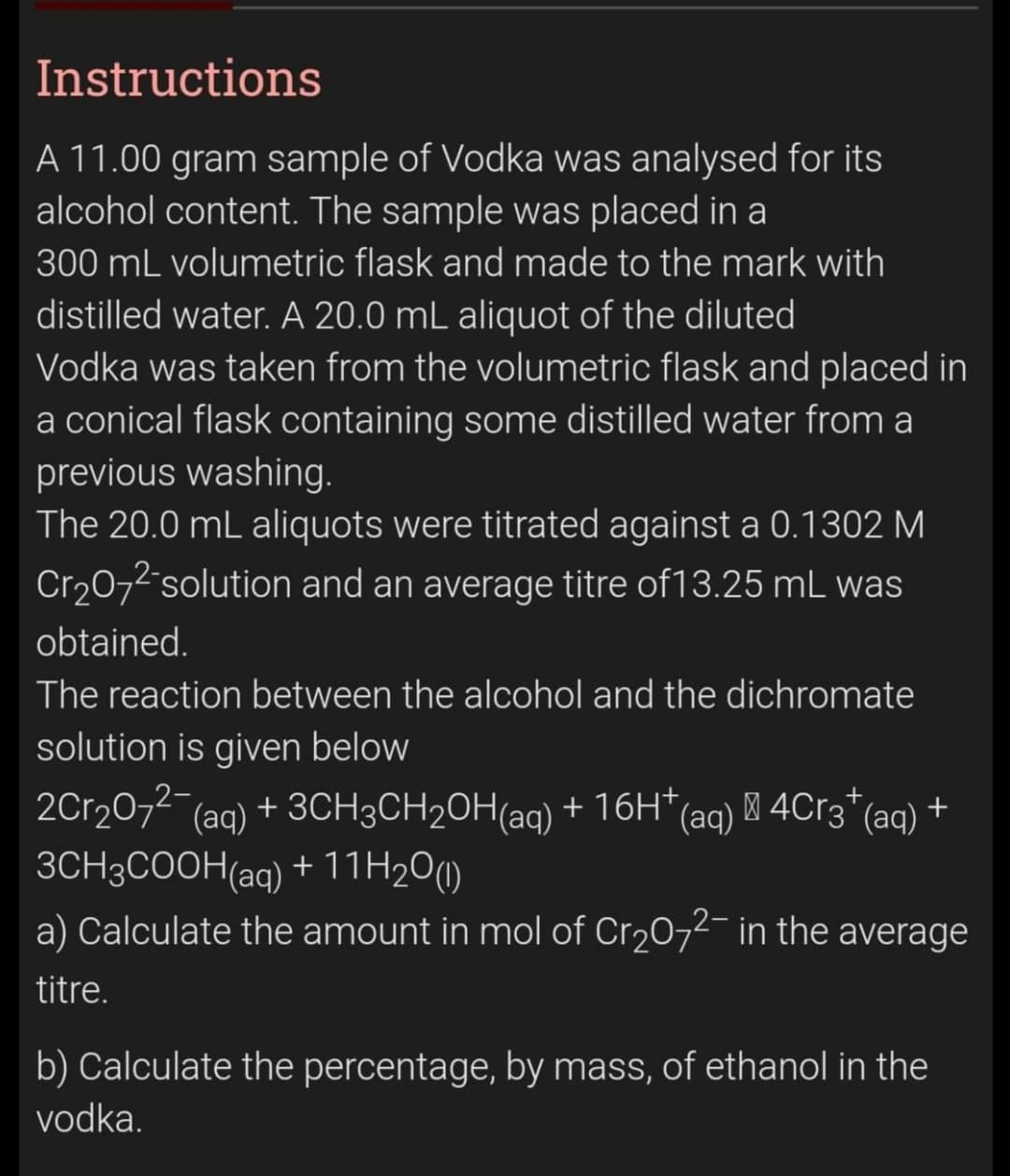 Instructions
A 11.00 gram sample of Vodka was analysed for
alcohol content. The sample was placed in a
300 mL volumetric flask and made to the mark with
distilled water. A 20.0 mL aliquot of the diluted
Vodka was taken from the volumetric flask and placed in
a conical flask containing some distilled water from a
previous washing.
The 20.0 mL aliquots were titrated against a 0.1302 M
Cr2072 solution and an average titre of13.25 mL was
obtained.
The reaction between the alcohol and the dichromate
solution is given below
2Cr207- (ag) + 3CH3CH20H(ag) + 16H*(
3CH3COOH(aq) + 11H2O(1)
a) Calculate the amount in mol of Cr2072- in the average
(aq) M 4C13"(aq) +
titre.
b) Calculate the percentage, by mass, of ethanol in the
vodka.

