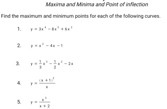 Maxima and Minima and Point of inflection
Find the maximum and minimum points for each of the following curves.
1.
y = 3x – 8x ³ + 6 x 2
2.
y = x? - 4x – 1
1.
x - 2x
2
3
(x +1)
y =
4.
3
х
5.
3.
