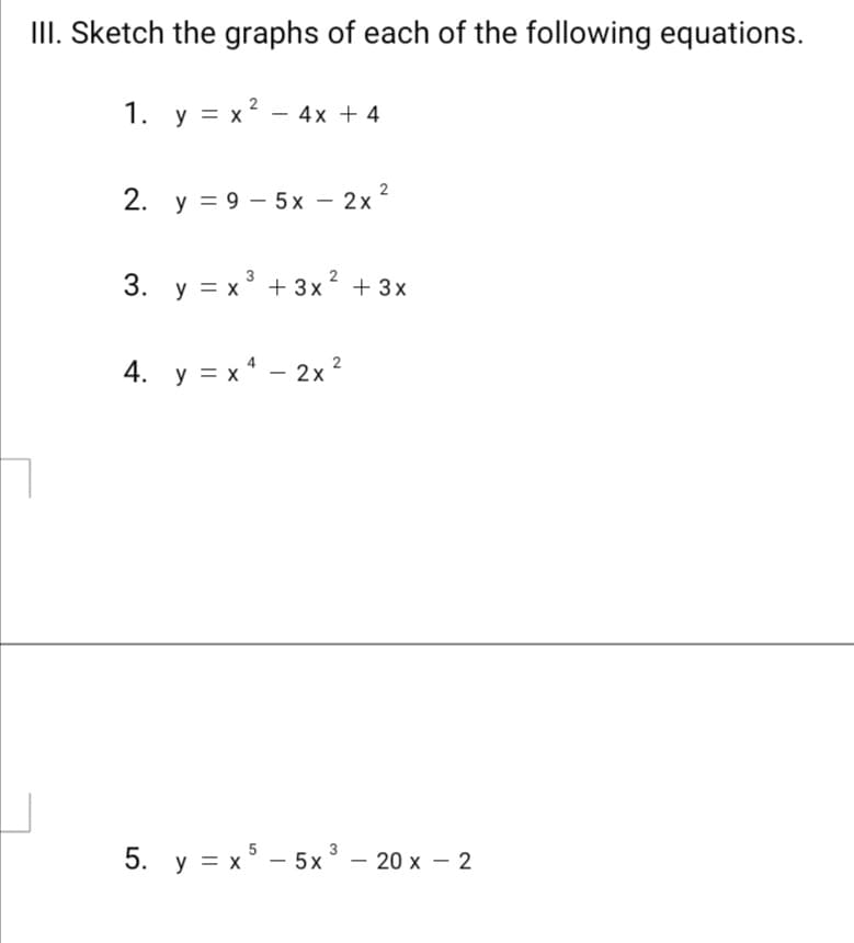 III. Sketch the graphs of each of the following equations.
1. y = x? - 4x + 4
2. y = 9 – 5x – 2x 2
3. y = x° + 3x? + 3x
4. y = x* – 2x
2
5. y = x - 5x° – 20 x – 2
