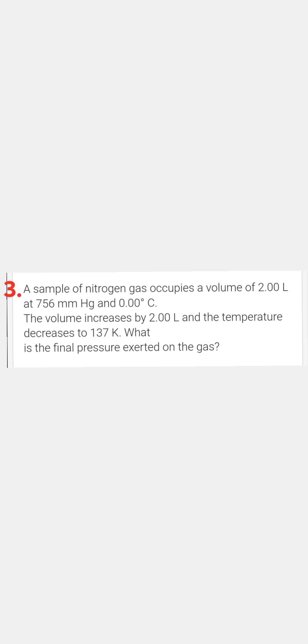 B.A sample of nitrogen gas occupies a volume of 2.00 L
at 756 mm Hg and 0.00° C.
The volume increases by 2.00L and the temperature
decreases to 137 K. What
is the final pressure exerted on the gas?

