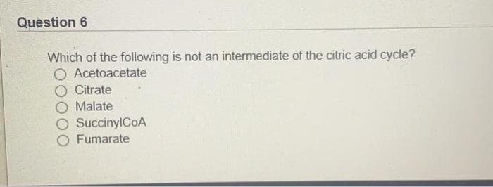 Question 6
Which of the following is not an intermediate of the citric acid cycle?
O Acetoacetate
Citrate
Malate
O SuccinylCoA
Fumarate
