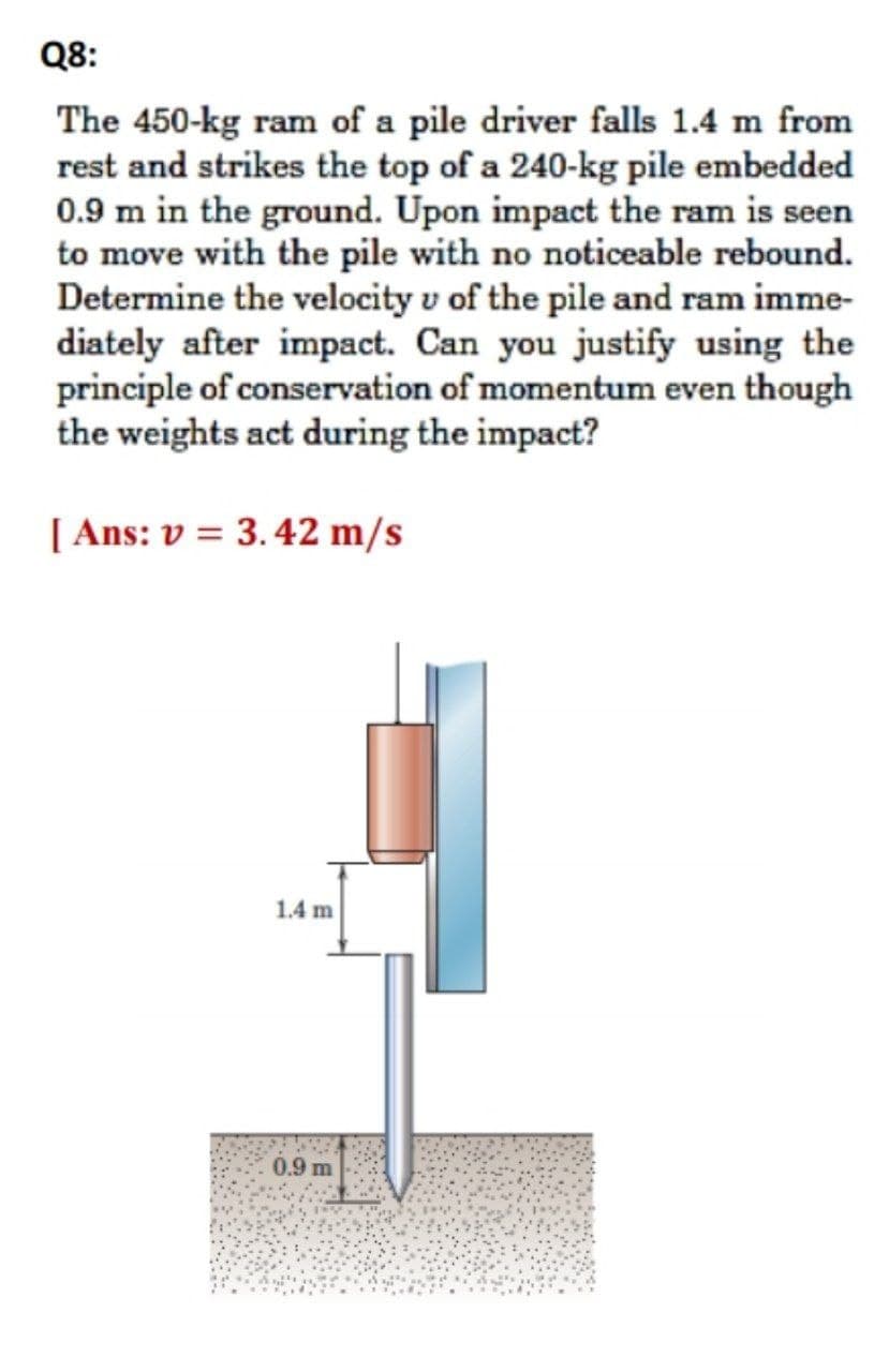 Q8:
The 450-kg ram of a pile driver falls 1.4 m from
rest and strikes the top of a 240-kg pile embedded
0.9 m in the ground. Upon impact the ram is seen
to move with the pile with no noticeable rebound.
Determine the velocity v of the pile and ram imme-
diately after impact. Can you justify using the
principle of conservation of momentum even though
the weights act during the impact?
[ Ans: v = 3.42 m/s
1.4 m
0.9 m
