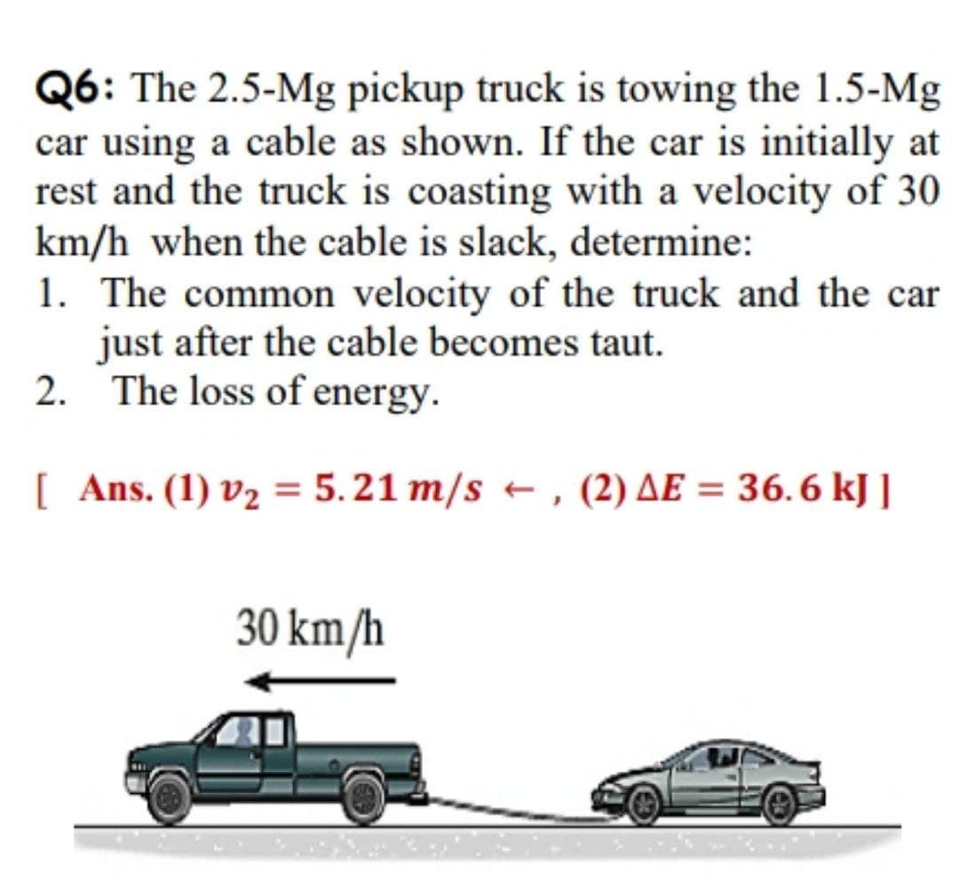 Q6: The 2.5-Mg pickup truck is towing the 1.5-Mg
car using a cable as shown. If the car is initially at
rest and the truck is coasting with a velocity of 30
km/h when the cable is slack, determine:
1. The common velocity of the truck and the car
just after the cable becomes taut.
2. The loss of energy.
[ Ans. (1) v2 = 5.21 m/s + , (2) AE = 36.6 kJ ]
30 km/h
