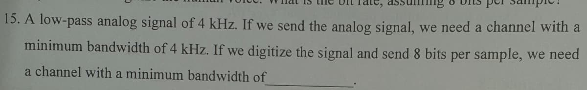 15. A low-pass analog signal of 4 kHz. If we send the analog signal, we need a channel with a
minimum bandwidth of 4 kHz. If we digitize the signal and send 8 bits per sample, we need
a channel with a minimum bandwidth of
