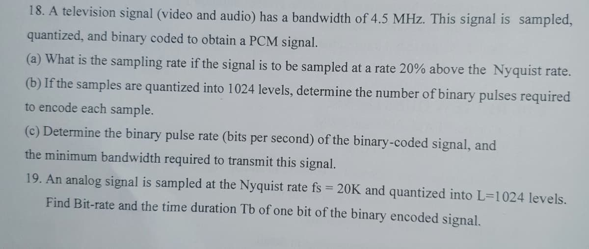 18. A television signal (video and audio) has a bandwidth of 4.5 MHz. This signal is sampled,
quantized, and binary coded to obtain a PCM signal.
(a) What is the sampling rate if the signal is to be sampled at a rate 20% above the Nyquist rate.
(b) If the samples are quantized into 1024 levels, determine the number of binary pulses required
to encode each sample.
(c) Determine the binary pulse rate (bits per second) of the binary-coded signal, and
the minimum bandwidth required to transmit this signal.
19. An analog signal is sampled at the Nyquist rate fs
20K and quantized into L=1024 levels.
Find Bit-rate and the time duration Tb of one bit of the binary encoded signal.
