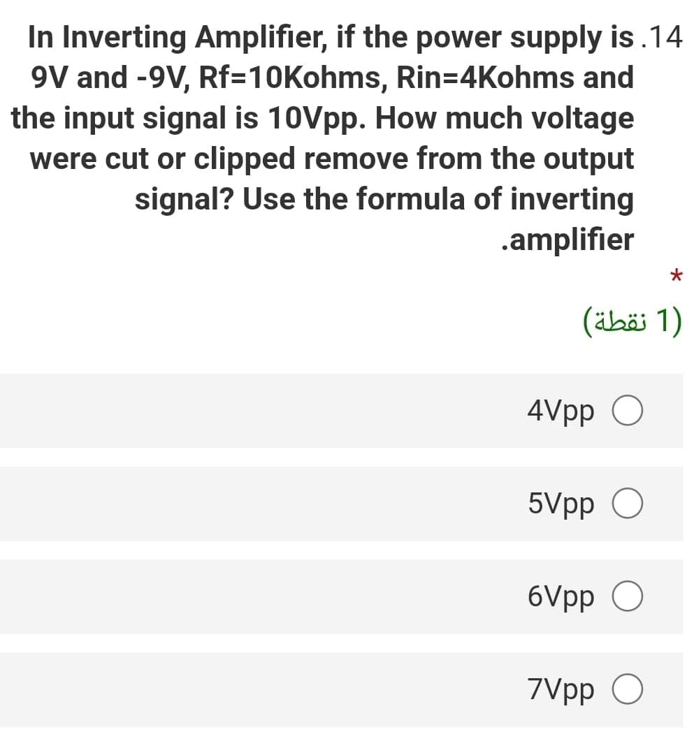 In Inverting Amplifier, if the power supply is.14
9V and -9V, Rf=10Kohms, Rin=4Kohms and
the input signal is 10Vpp. How much voltage
were cut or clipped remove from the output
signal? Use the formula of inverting
.amplifier
)1 نقطة(
4Vpp O
5Vpp O
6Vpp O
7Vpp O
